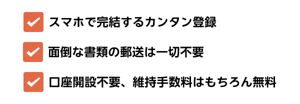 スマホで完結するカンタン登録 面倒な書類の郵送は一切不要 口座開設不要、維持手数料はもちろん無料